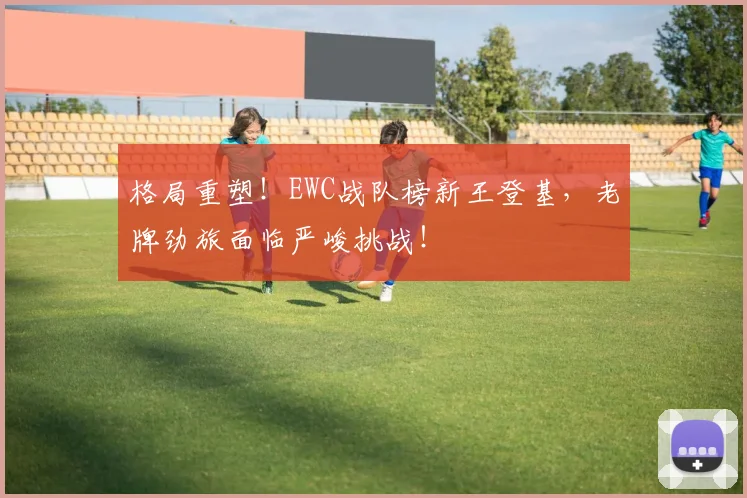 格局重塑！EWC战队榜新王登基，老牌劲旅面临严峻挑战！